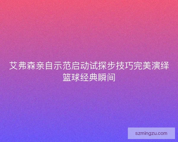艾弗森亲自示范启动试探步技巧完美演绎篮球经典瞬间