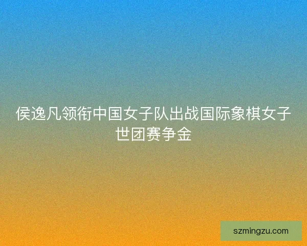 侯逸凡领衔中国女子队出战国际象棋女子世团赛争金