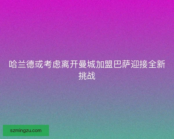 哈兰德或考虑离开曼城加盟巴萨迎接全新挑战