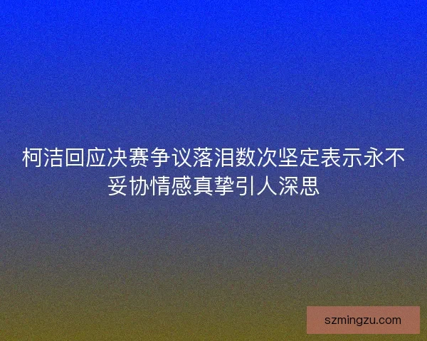柯洁回应决赛争议落泪数次坚定表示永不妥协情感真挚引人深思 柯洁回应决赛争议落泪数次坚定表示永不妥协情感真挚引人深思