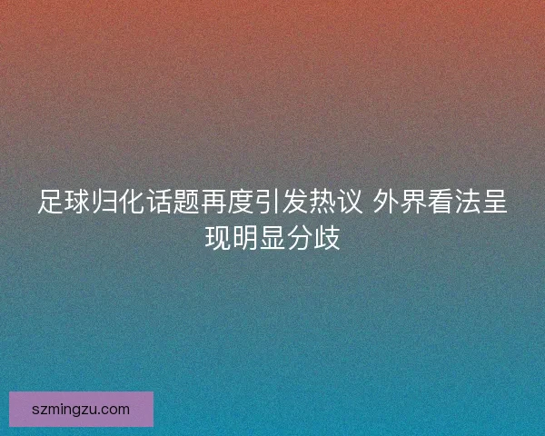 足球归化话题再度引发热议 外界看法呈现明显分歧 足球归化话题再度引发热议 外界看法呈现明显分歧