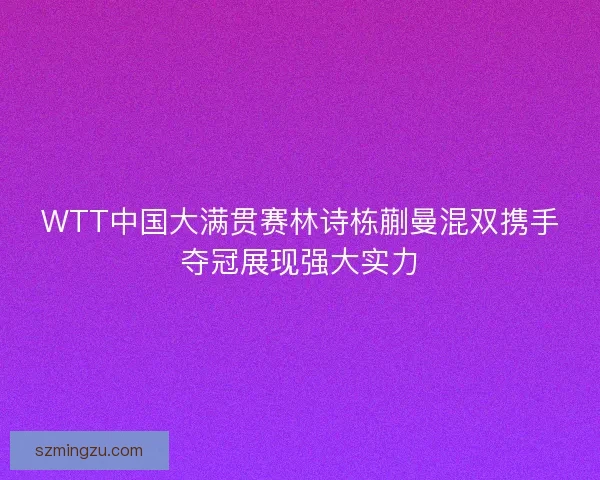 WTT中国大满贯赛林诗栋蒯曼混双携手夺冠展现强大实力