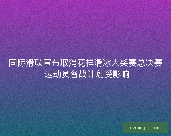 国际滑联宣布取消花样滑冰大奖赛总决赛 运动员备战计划受影响