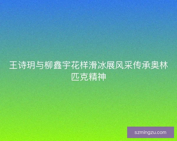 王诗玥与柳鑫宇花样滑冰展风采传承奥林匹克精神 王诗玥与柳鑫宇花样滑冰展风采传承奥林匹克精神