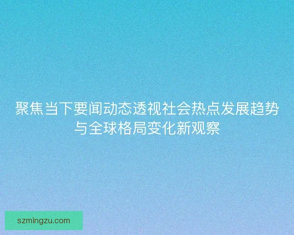 聚焦当下要闻动态透视社会热点发展趋势与全球格局变化新观察