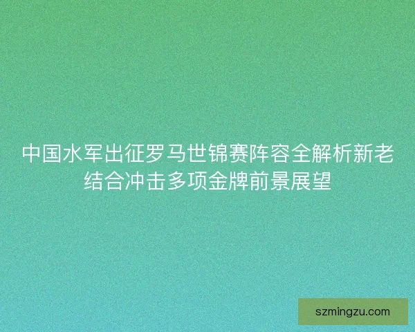 中国水军出征罗马世锦赛阵容全解析新老结合冲击多项金牌前景展望