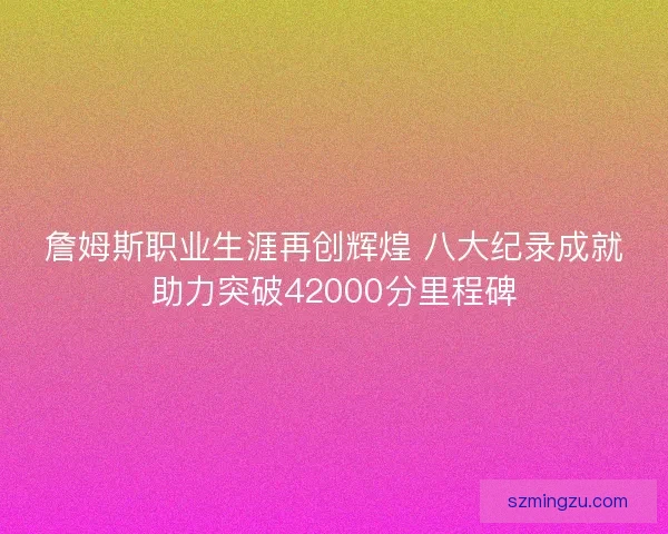 詹姆斯职业生涯再创辉煌 八大纪录成就助力突破42000分里程碑
