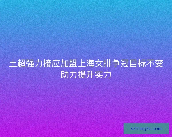 土超强力接应加盟上海女排争冠目标不变助力提升实力