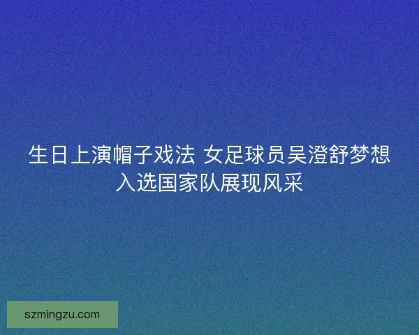 生日上演帽子戏法 女足球员吴澄舒梦想入选国家队展现风采 生日上演帽子戏法 女足球员吴澄舒梦想入选国家队展现风采
