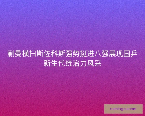 蒯曼横扫斯佐科斯强势挺进八强展现国乒新生代统治力风采