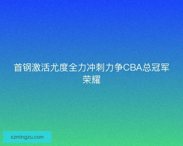 首钢激活尤度全力冲刺力争CBA总冠军荣耀 首钢激活尤度全力冲刺力争CBA总冠军荣耀