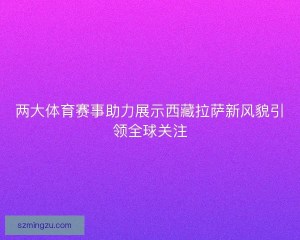 两大体育赛事助力展示西藏拉萨新风貌引领全球关注