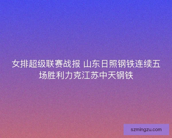 女排超级联赛战报 山东日照钢铁连续五场胜利力克江苏中天钢铁 女排超级联赛战报 山东日照钢铁连续五场胜利力克江苏中天钢铁