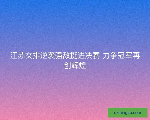 江苏女排逆袭强敌挺进决赛 力争冠军再创辉煌