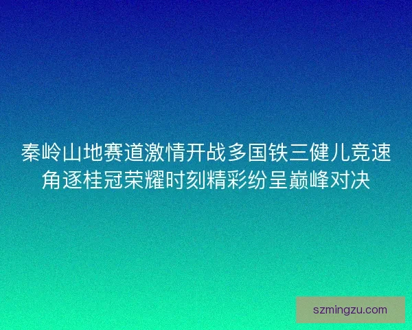 秦岭山地赛道激情开战多国铁三健儿竞速角逐桂冠荣耀时刻精彩纷呈巅峰对决