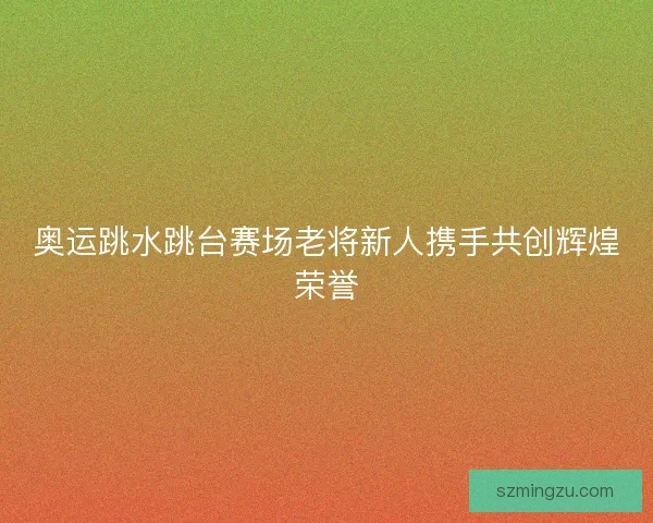 奥运跳水跳台赛场老将新人携手共创辉煌荣誉