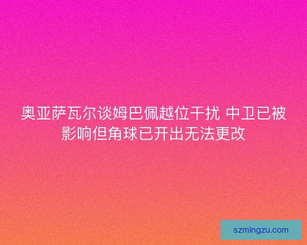 奥亚萨瓦尔谈姆巴佩越位干扰 中卫已被影响但角球已开出无法更改 奥亚萨瓦尔谈姆巴佩越位干扰 中卫已被影响但角球已开出无法更改
