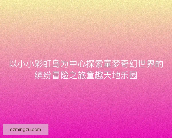 以小小彩虹岛为中心探索童梦奇幻世界的缤纷冒险之旅童趣天地乐园 以小小彩虹岛为中心探索童梦奇幻世界的缤纷冒险之旅童趣天地乐园